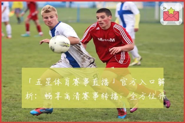 「五星体育赛事直播」官方入口解析：畅享高清赛事转播，全方位升级观赛体验