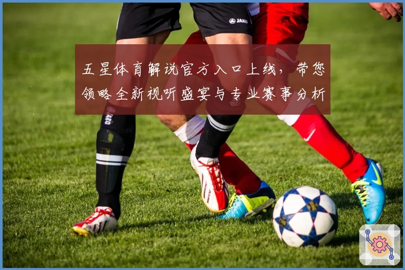 五星体育解说官方入口上线，带您领略全新视听盛宴与专业赛事分析