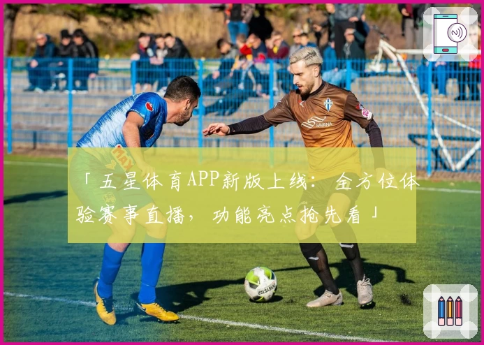 「五星体育APP新版上线：全方位体验赛事直播，功能亮点抢先看」