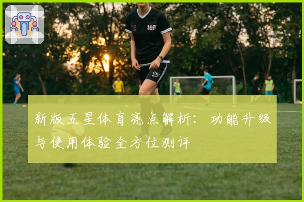新版五星体育亮点解析：功能升级与使用体验全方位测评