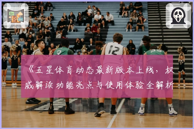 《五星体育动态最新版本上线，权威解读功能亮点与使用体验全解析》