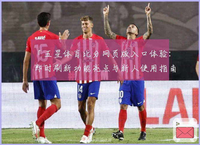「五星体育比分网页版入口体验：即时刷新功能亮点与新人使用指南全解析」