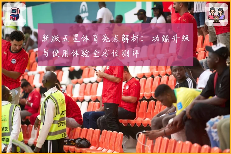 新版五星体育亮点解析：功能升级与使用体验全方位测评