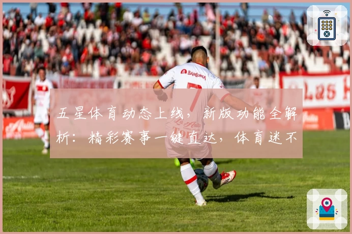 五星体育动态上线，新版功能全解析：精彩赛事一键直达，体育迷不可错过