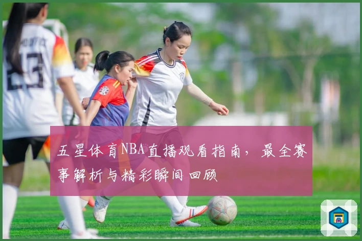 五星体育NBA直播观看指南，最全赛事解析与精彩瞬间回顾