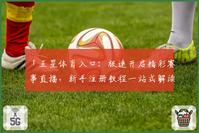 「五星体育入口：极速开启精彩赛事直播，新手注册教程一站式解读」