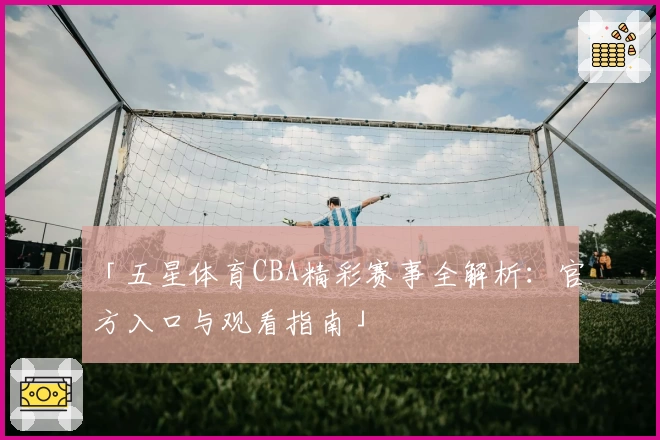 「五星体育CBA精彩赛事全解析：官方入口与观看指南」