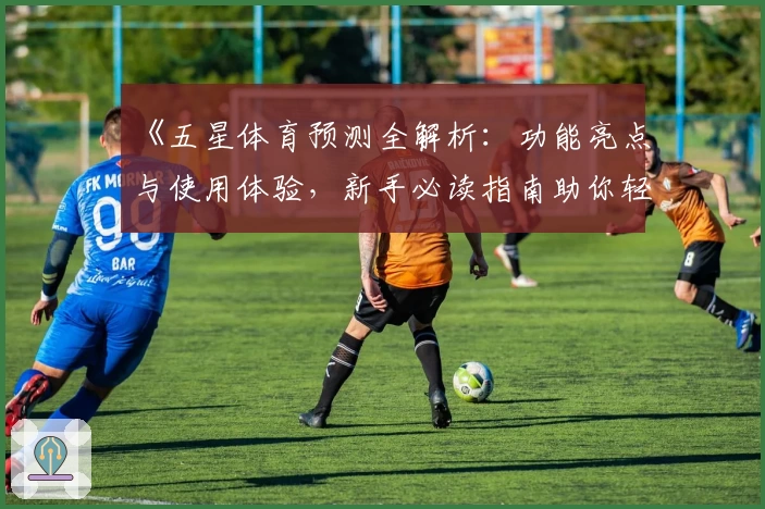 《五星体育预测全解析：功能亮点与使用体验，新手必读指南助你轻松上手》