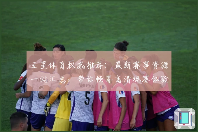 五星体育权威推荐：最新赛事资源一站汇总，带你畅享高清观赛体验