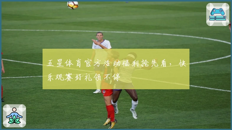 五星体育官方活动福利抢先看，快乐观赛好礼领不停
