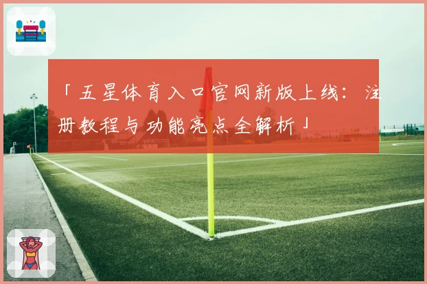 「五星体育入口官网新版上线：注册教程与功能亮点全解析」