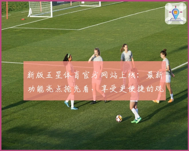 新版五星体育官方网站上线：最新功能亮点抢先看，享受更便捷的观赛体验