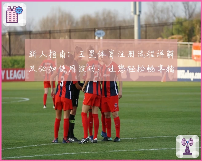 新人指南：五星体育注册流程详解及必知使用技巧，让您轻松畅享精彩赛事