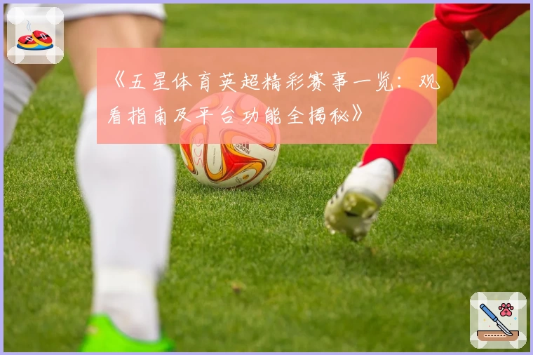 《五星体育英超精彩赛事一览：观看指南及平台功能全揭秘》