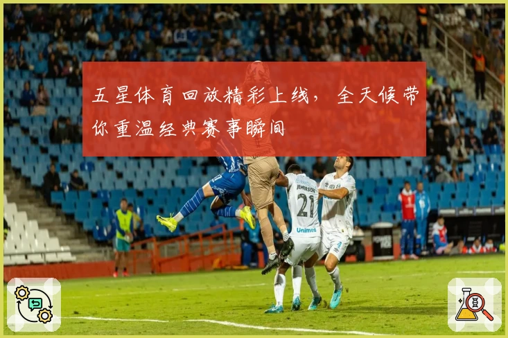 五星体育回放精彩上线，全天候带你重温经典赛事瞬间