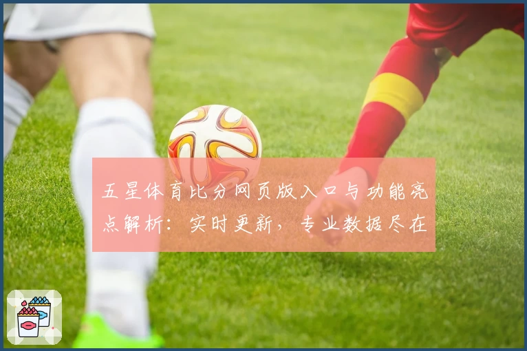 五星体育比分网页版入口与功能亮点解析：实时更新，专业数据尽在掌握