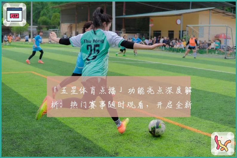 「五星体育点播」功能亮点深度解析：热门赛事随时观看，开启全新观赛体验