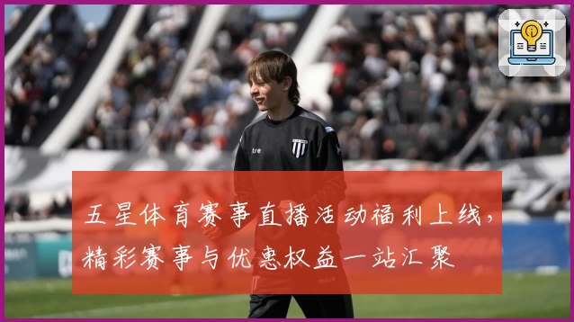 五星体育赛事直播活动福利上线，精彩赛事与优惠权益一站汇聚