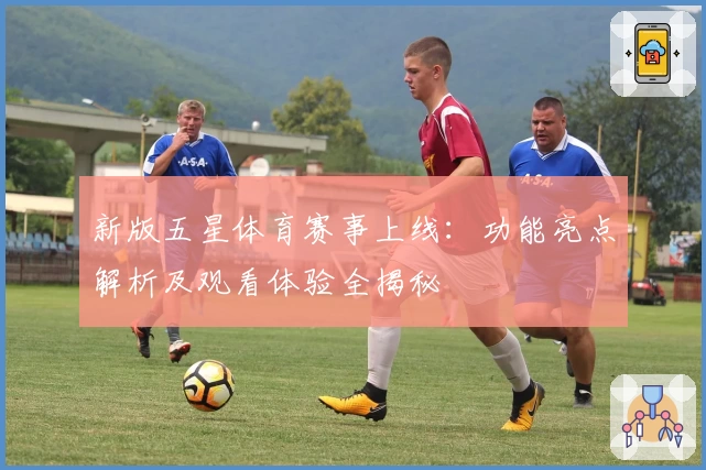 新版五星体育赛事上线：功能亮点解析及观看体验全揭秘