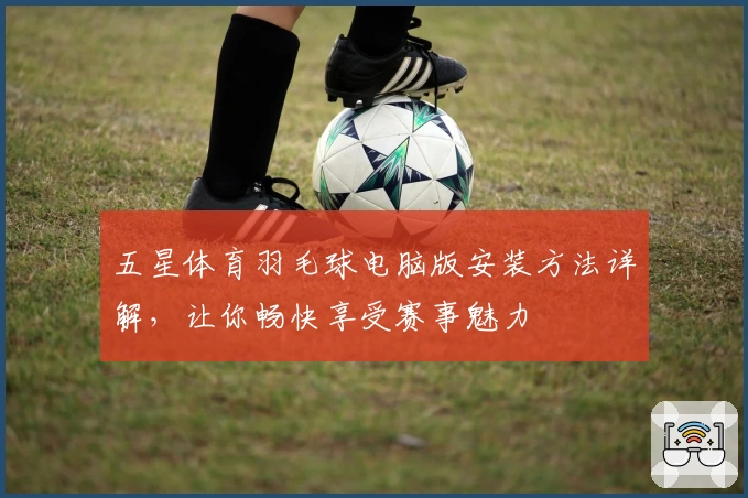 五星体育羽毛球电脑版安装方法详解，让你畅快享受赛事魅力