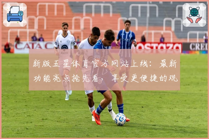 新版五星体育官方网站上线：最新功能亮点抢先看，享受更便捷的观赛体验