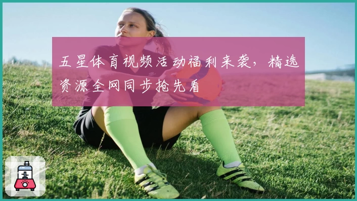 五星体育视频活动福利来袭，精选资源全网同步抢先看
