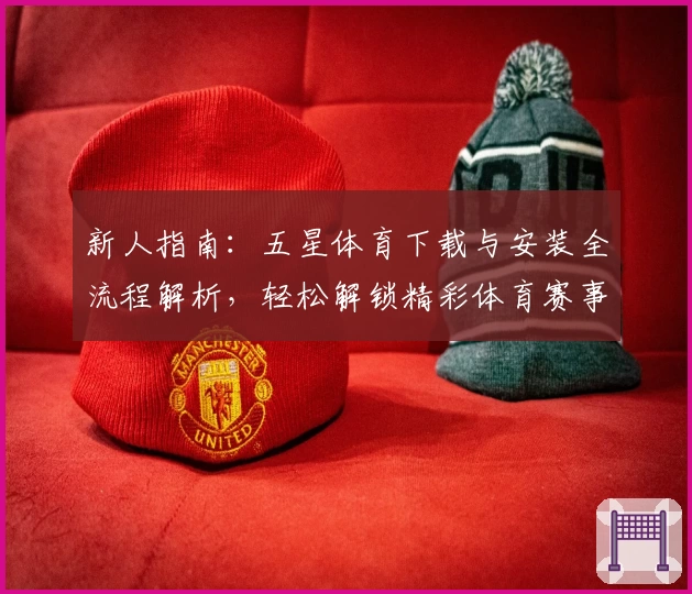 新人指南：五星体育下载与安装全流程解析，轻松解锁精彩体育赛事体验