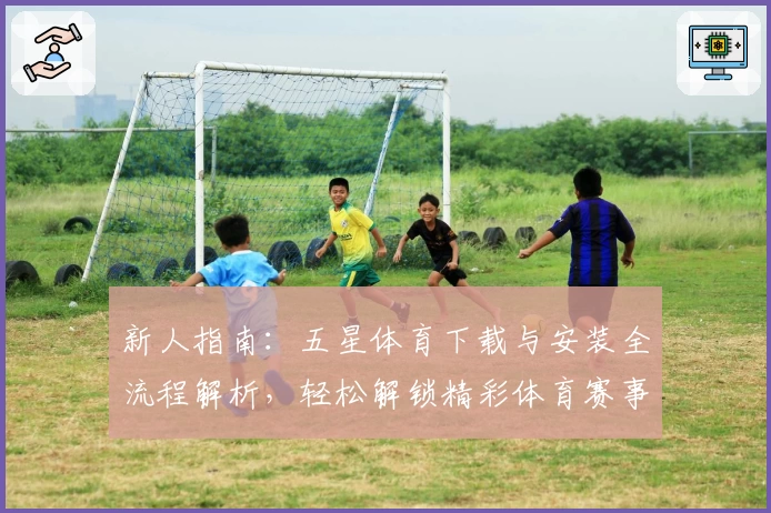 新人指南：五星体育下载与安装全流程解析，轻松解锁精彩体育赛事体验