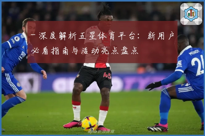 - 深度解析五星体育平台：新用户必看指南与活动亮点盘点