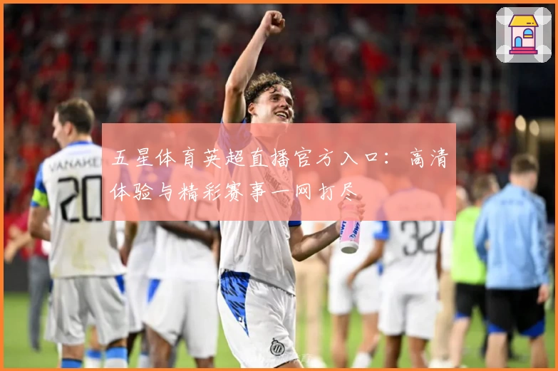 五星体育英超直播官方入口：高清体验与精彩赛事一网打尽