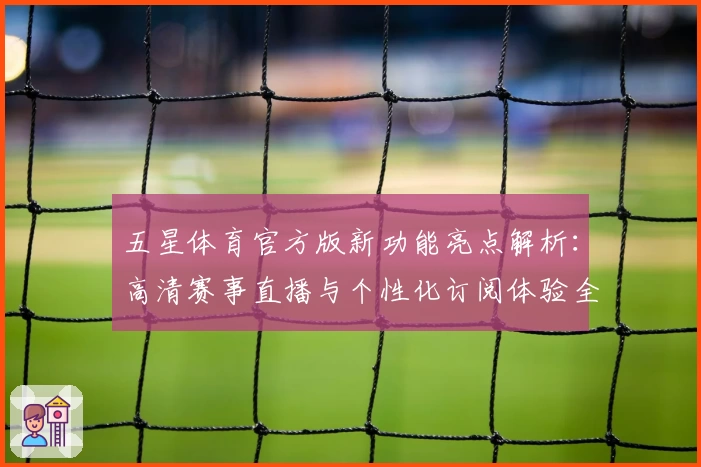 五星体育官方版新功能亮点解析：高清赛事直播与个性化订阅体验全面升级