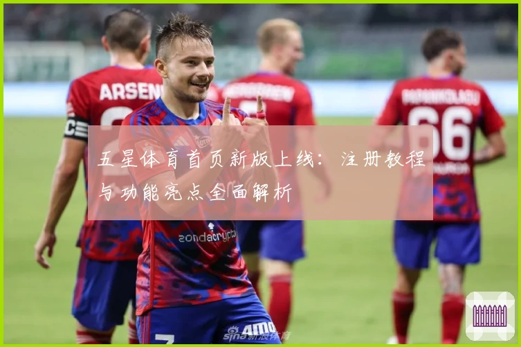 五星体育首页新版上线：注册教程与功能亮点全面解析
