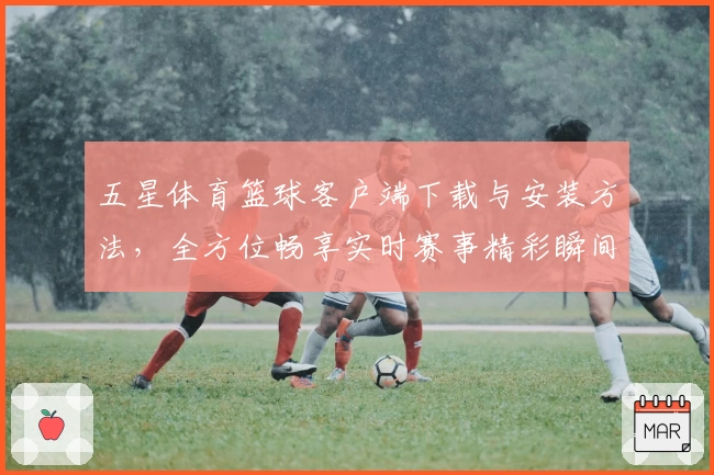 五星体育篮球客户端下载与安装方法，全方位畅享实时赛事精彩瞬间