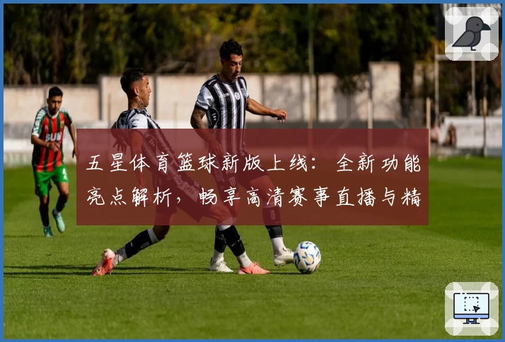 五星体育篮球新版上线：全新功能亮点解析，畅享高清赛事直播与精彩赛事点评