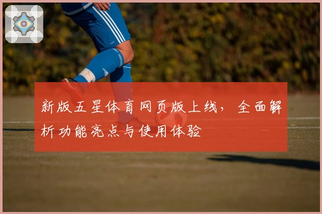 新版五星体育网页版上线，全面解析功能亮点与使用体验